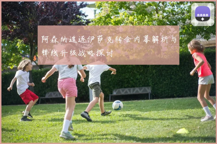阿森纳追逐伊萨克转会内幕解析与锋线升级战略探讨