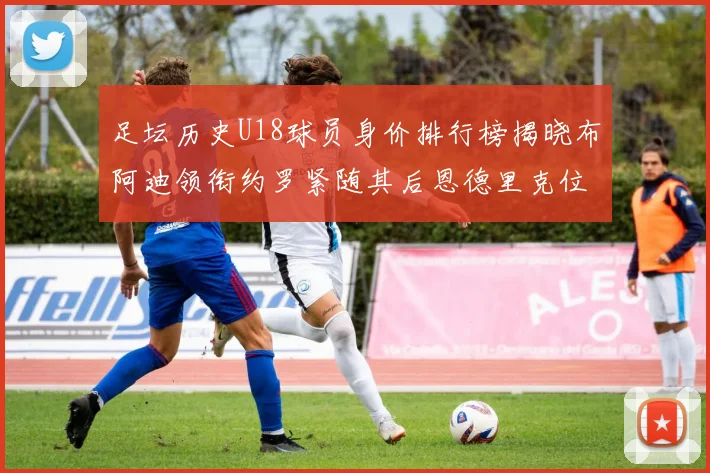 足坛历史U18球员身价排行榜揭晓布阿迪领衔约罗紧随其后恩德里克位列第三