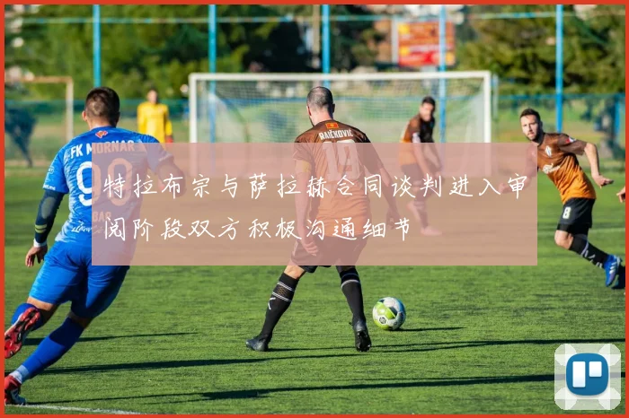 特拉布宗与萨拉赫合同谈判进入审阅阶段双方积极沟通细节