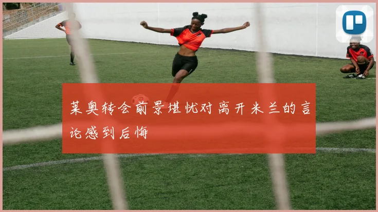 莱奥转会前景堪忧对离开米兰的言论感到后悔