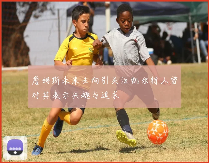 詹姆斯未来去向引关注凯尔特人曾对其表示兴趣与追求