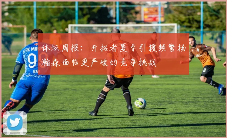 体坛周报：开拓者夏季引援频繁杨瀚森面临更严峻的竞争挑战