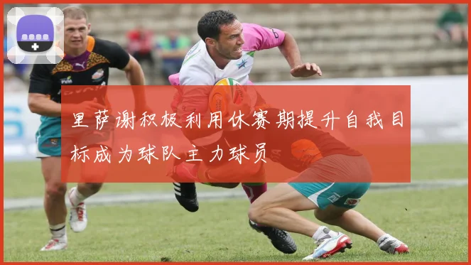 里萨谢积极利用休赛期提升自我目标成为球队主力球员