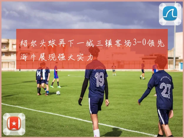 绍尔头球再下一城三镇客场3-0领先海牛展现强大实力