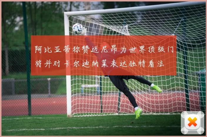 阿比亚蒂称赞迈尼昂为世界顶级门将并对卡尔迪纳莱表达独特看法