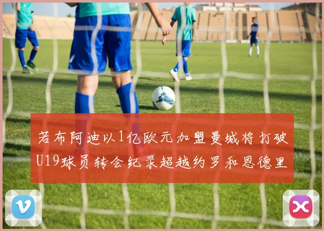 若布阿迪以1亿欧元加盟曼城将打破U19球员转会纪录超越约罗和恩德里克