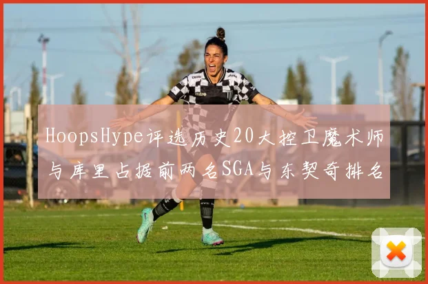 HoopsHype评选历史20大控卫魔术师与库里占据前两名SGA与东契奇排名引热议