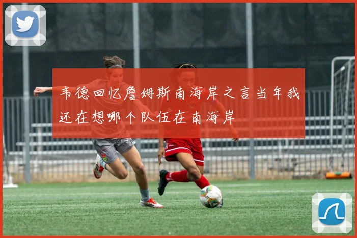 韦德回忆詹姆斯南海岸之言当年我还在想哪个队伍在南海岸