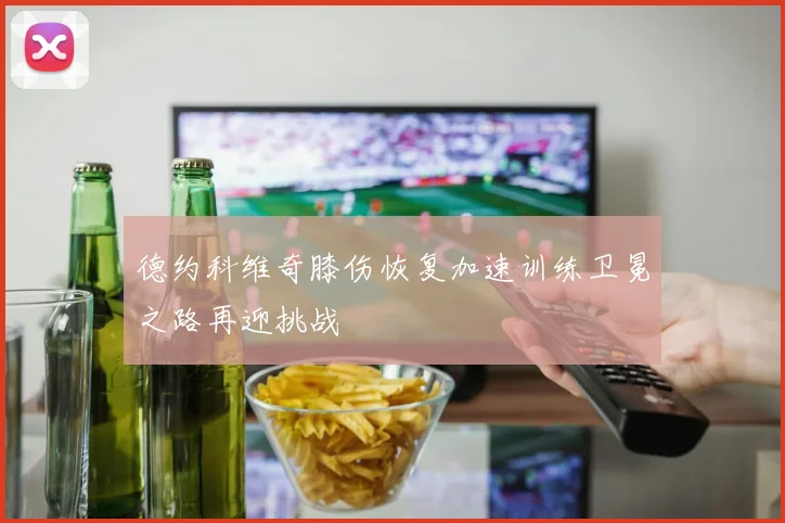 德约科维奇膝伤恢复加速训练卫冕之路再迎挑战